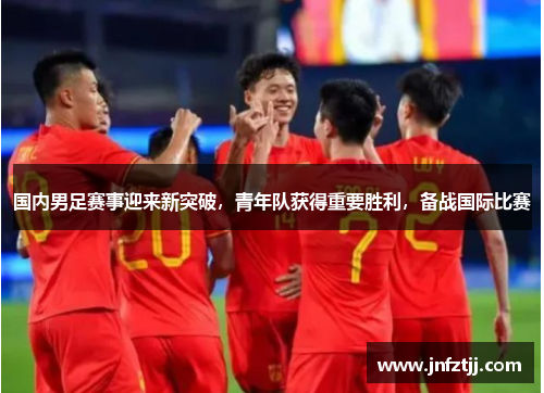 国内男足赛事迎来新突破，青年队获得重要胜利，备战国际比赛