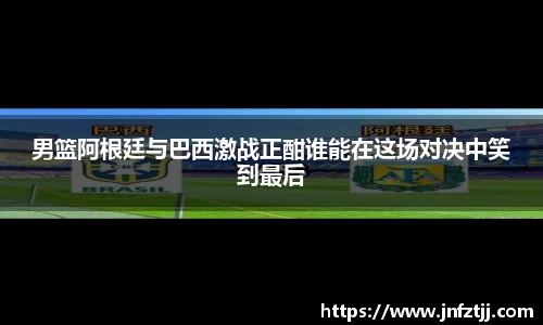 男篮阿根廷与巴西激战正酣谁能在这场对决中笑到最后