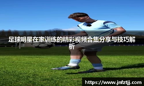 足球明星在家训练的精彩视频合集分享与技巧解析